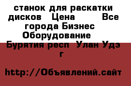 станок для раскатки дисков › Цена ­ 75 - Все города Бизнес » Оборудование   . Бурятия респ.,Улан-Удэ г.